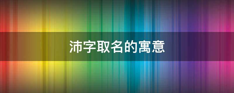 沛字取名的寓意（沛字取名的寓意男孩名字）