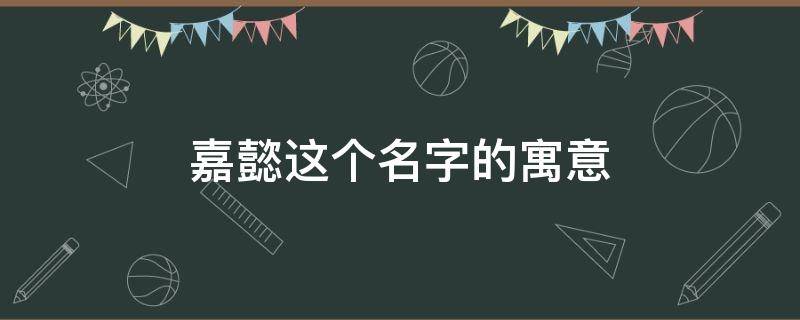 嘉懿这个名字的寓意 嘉懿这个名字寓意的作文