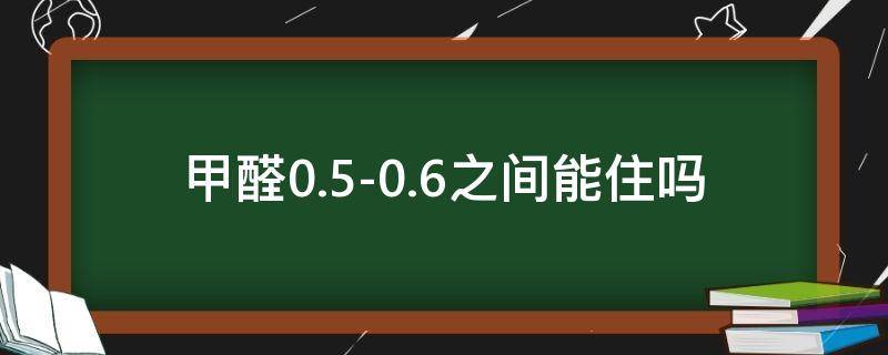 甲醛0.5-0.6之间,能住吗（甲醛0.5-0.6之间,能住吗一个月行吗）