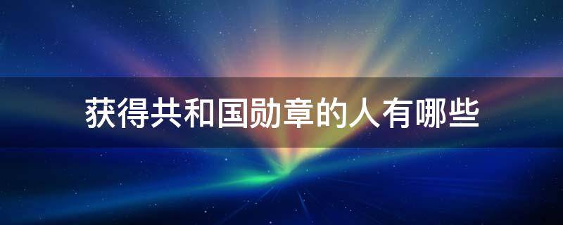 获得共和国勋章的人有哪些 获得共和国勋章的人有哪些人
