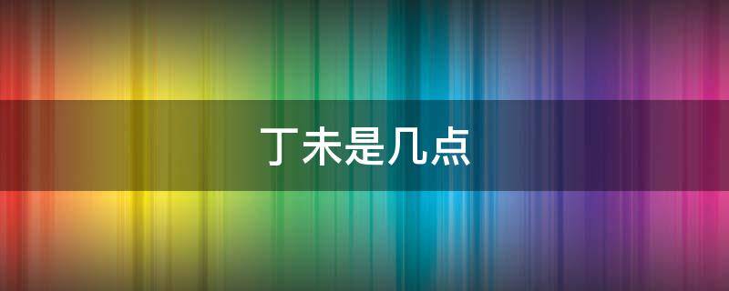 丁未是几点（丁未是几点钟）