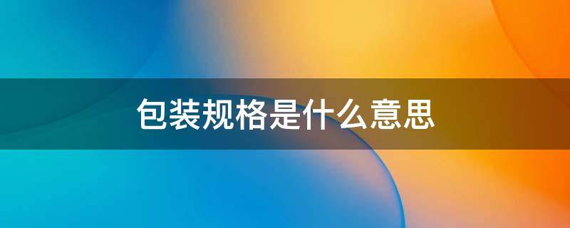 包装规格是什么意思 包装规格是什么意思?
